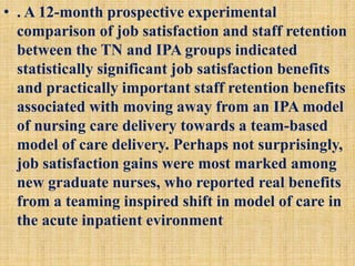 • . A 12-month prospective experimental
comparison of job satisfaction and staff retention
between the TN and IPA groups indicated
statistically significant job satisfaction benefits
and practically important staff retention benefits
associated with moving away from an IPA model
of nursing care delivery towards a team-based
model of care delivery. Perhaps not surprisingly,
job satisfaction gains were most marked among
new graduate nurses, who reported real benefits
from a teaming inspired shift in model of care in
the acute inpatient evironment
 