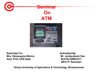 Seminar
On
ATM

Submitted To:
Mrs. Debaswpna Mishra
Asst. Prof.,CSA Dept.

Submitted By:
Mr. Jyotiprakash Das
Roll No-58MCA/11
MCA 5th Semester

Orissa University of Agriculture & Technology, Bhubaneswar

 