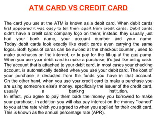 ATM CARD VS CREDIT CARD
The card you use at the ATM is known as a debit card. When debit cards
first appeared it was easy to tell them apart from credit cards. Debit cards
didn't have a credit card company logo on them; instead, they usually just
had your bank name, your account number and your name.
Today debit cards look exactly like credit cards even carrying the same
logos. Both types of cards can be swiped at the checkout counter , used to
make purchases on the internet, or to pay for the fill-up at the gas pump.
When you use your debit card to make a purchase, it's just like using cash.
The account that is attached to your debit card, in most cases your checking
account, is automatically debited when you use your debit card. The cost of
your purchase is deducted from the funds you have in that account.
On the other hand, when you use your credit card to make a purchase you
are using someone's else's money, specifically the issuer of the credit card,
usually
a
banking
institution.
In effect, you agree to pay them back the money you borrowed to make
your purchase. In addition you will also pay interest on the money "loaned"
to you at the rate which you agreed to when you applied for their credit card.
This is known as the annual percentage rate (APR).

 