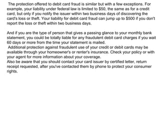 The protection offered to debit card fraud is similar but with a few exceptions. For
example, your liability under federal law is limited to $50, the same as for a credit
card, but only if you notify the issuer within two business days of discovering the
card's loss or theft. Your liability for debit card fraud can jump up to $500 if you don't
report the loss or theft within two business days.
And if you are the type of person that gives a passing glance to your monthly bank
statement, you could be totally liable for any fraudulent debit card charges if you wait
60 days or more from the time your statement is mailed.
Additional protection against fraudulent use of your credit or debit cards may be
available through your homeowner's or renter's insurance. Check your policy or with
your agent for more information about your coverage.
Also be aware that you should contact your card issuer by certified letter, return
receipt requested, after you've contacted them by phone to protect your consumer
rights.

 