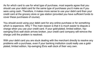 As for which card to use for what type of purchase, most experts agree that you
should use your debit card for the same type of purchases you'd make as if you
were using cash. Therefore, it makes more sense to use your debit card than your
credit card at the grocery store or gas station (provided you have sufficient funds to
cover these purchases of course).
You should avoid using your debit card for any online purchase or for something
which is expensive. Why ? The main reason is that it is much easier to dispute a
charge when you use your credit card. If your gold-plated, limited edition, hipswinging Elvis wall clock arrives broken, your credit card company will remove the
charge until the problem is resolved.
With your debit card you are stuck dealing with the merchant directly to resolve any
problems with a purchase, even if your banking institution could really use a goldplated, limited edition, hip-swinging Elvis wall clock of their very own.

 