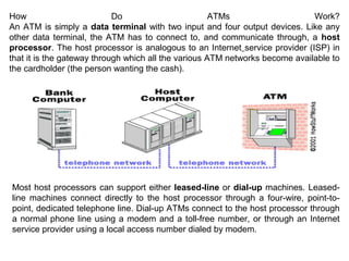 How
Do
ATMs
Work?
An ATM is simply a data terminal with two input and four output devices. Like any
other data terminal, the ATM has to connect to, and communicate through, a host
processor. The host processor is analogous to an Internet service provider (ISP) in
that it is the gateway through which all the various ATM networks become available to
the cardholder (the person wanting the cash).

Most host processors can support either leased-line or dial-up machines. Leasedline machines connect directly to the host processor through a four-wire, point-topoint, dedicated telephone line. Dial-up ATMs connect to the host processor through
a normal phone line using a modem and a toll-free number, or through an Internet
service provider using a local access number dialed by modem.

 