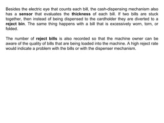 Besides the electric eye that counts each bill, the cash-dispensing mechanism also
has a sensor that evaluates the thickness of each bill. If two bills are stuck
together, then instead of being dispensed to the cardholder they are diverted to a
reject bin. The same thing happens with a bill that is excessively worn, torn, or
folded.
The number of reject bills is also recorded so that the machine owner can be
aware of the quality of bills that are being loaded into the machine. A high reject rate
would indicate a problem with the bills or with the dispenser mechanism.

 