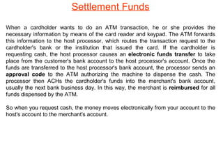Settlement Funds
When a cardholder wants to do an ATM transaction, he or she provides the
necessary information by means of the card reader and keypad. The ATM forwards
this information to the host processor, which routes the transaction request to the
cardholder's bank or the institution that issued the card. If the cardholder is
requesting cash, the host processor causes an electronic funds transfer to take
place from the customer's bank account to the host processor's account. Once the
funds are transferred to the host processor's bank account, the processor sends an
approval code to the ATM authorizing the machine to dispense the cash. The
processor then ACHs the cardholder's funds into the merchant's bank account,
usually the next bank business day. In this way, the merchant is reimbursed for all
funds dispensed by the ATM.
So when you request cash, the money moves electronically from your account to the
host's account to the merchant's account.

 