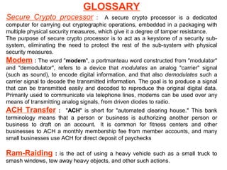 GLOSSARY
Secure Crypto processor

: A secure crypto processor is a dedicated
computer for carrying out cryptographic operations, embedded in a packaging with
multiple physical security measures, which give it a degree of tamper resistance.
The purpose of secure crypto processor is to act as a keystone of a security subsystem, eliminating the need to protect the rest of the sub-system with physical
security measures.

Modem : The word "modem", a portmanteau word constructed from "modulator"
and "demodulator", refers to a device that modulates an analog "carrier" signal
(such as sound), to encode digital information, and that also demodulates such a
carrier signal to decode the transmitted information. The goal is to produce a signal
that can be transmitted easily and decoded to reproduce the original digital data.
Primarily used to communicate via telephone lines, modems can be used over any
means of transmitting analog signals, from driven diodes to radio.

ACH Transfer

: "ACH" is short for "automated clearing house."
terminology means that a person or business is authorizing another
business to draft on an account. It is common for fitness centers
businesses to ACH a monthly membership fee from member accounts,
small businesses use ACH for direct deposit of paychecks

Ram-Raiding

This bank
person or
and other
and many

: is the act of using a heavy vehicle such as a small truck to
smash windows, tow away heavy objects, and other such actions.

 