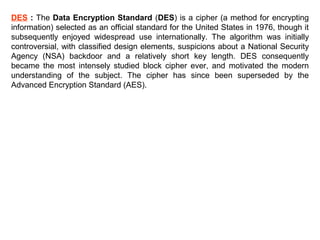DES : The Data Encryption Standard (DES) is a cipher (a method for encrypting
information) selected as an official standard for the United States in 1976, though it
subsequently enjoyed widespread use internationally. The algorithm was initially
controversial, with classified design elements, suspicions about a National Security
Agency (NSA) backdoor and a relatively short key length. DES consequently
became the most intensely studied block cipher ever, and motivated the modern
understanding of the subject. The cipher has since been superseded by the
Advanced Encryption Standard (AES).

 