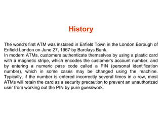 History
The world's first ATM was installed in Enfield Town in the London Borough of
Enfield London on June 27, 1967 by Barclays Bank.
In modern ATMs, customers authenticate themselves by using a plastic card
with a magnetic stripe, which encodes the customer's account number, and
by entering a numeric pass code called a PIN (personal identification
number), which in some cases may be changed using the machine.
Typically, if the number is entered incorrectly several times in a row, most
ATMs will retain the card as a security precaution to prevent an unauthorized
user from working out the PIN by pure guesswork.

 