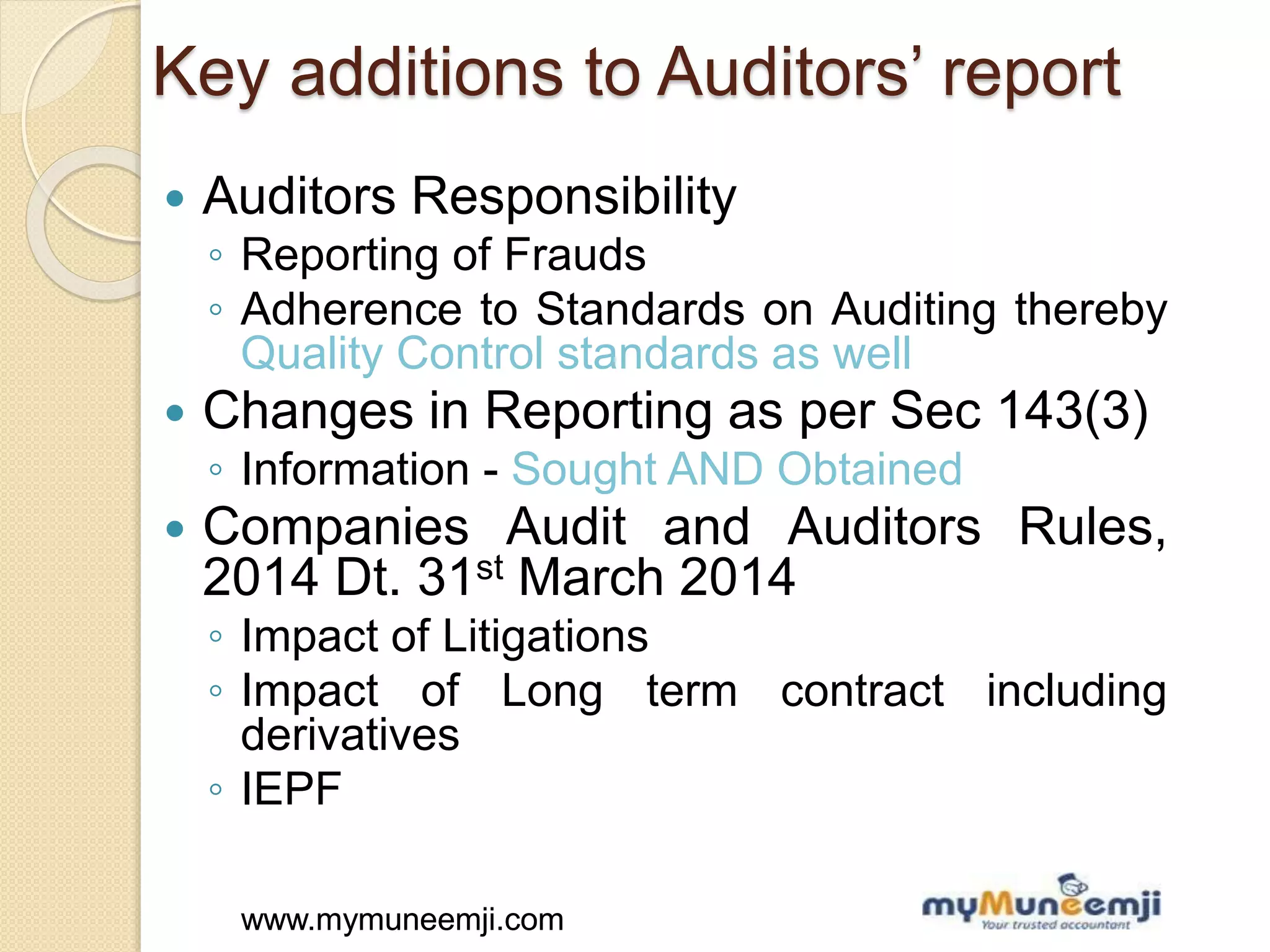 www.mymuneemji.comwww.mymuneemji.com
Key additions to Auditors’ report
 Auditors Responsibility
◦ Reporting of Frauds
◦ Adherence to Standards on Auditing thereby
Quality Control standards as well
 Changes in Reporting as per Sec 143(3)
◦ Information - Sought AND Obtained
 Companies Audit and Auditors Rules,
2014 Dt. 31st March 2014
◦ Impact of Litigations
◦ Impact of Long term contract including
derivatives
◦ IEPF
 
