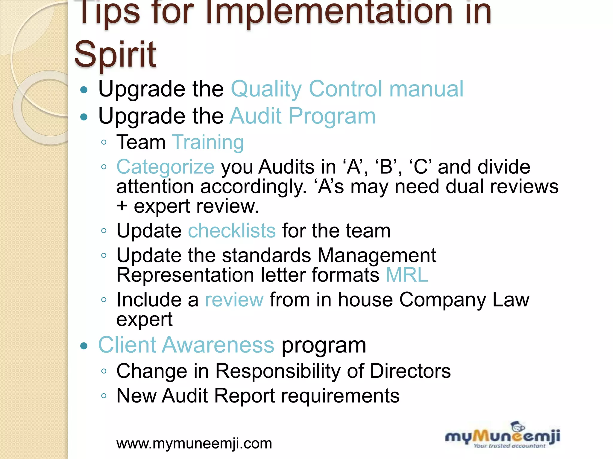 www.mymuneemji.comwww.mymuneemji.com
Tips for Implementation in
Spirit
 Upgrade the Quality Control manual
 Upgrade the Audit Program
◦ Team Training
◦ Categorize you Audits in ‘A’, ‘B’, ‘C’ and divide
attention accordingly. ‘A’s may need dual reviews
+ expert review.
◦ Update checklists for the team
◦ Update the standards Management
Representation letter formats MRL
◦ Include a review from in house Company Law
expert
 Client Awareness program
◦ Change in Responsibility of Directors
◦ New Audit Report requirements
 