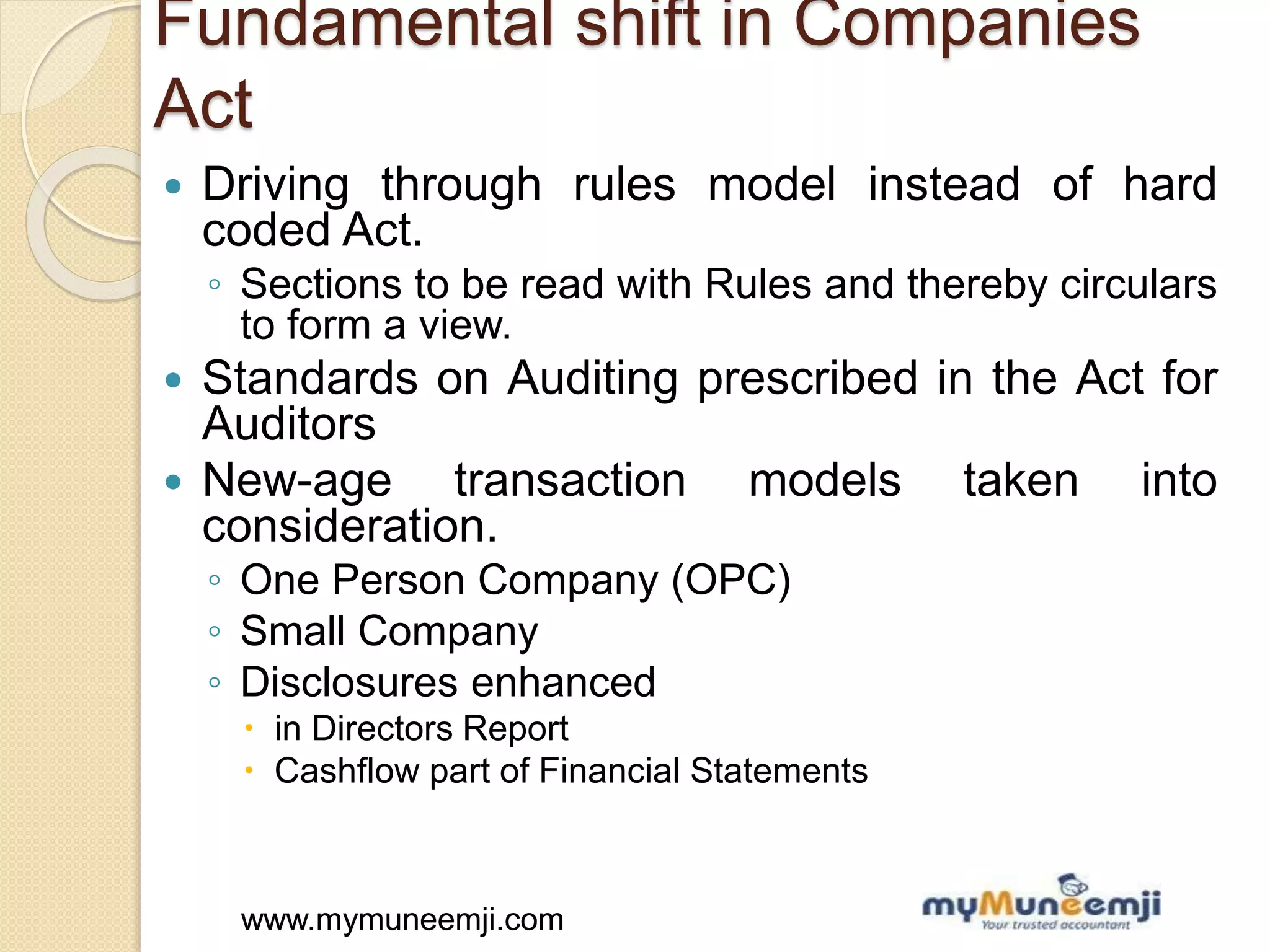 www.mymuneemji.comwww.mymuneemji.com
Fundamental shift in Companies
Act
 Driving through rules model instead of hard
coded Act.
◦ Sections to be read with Rules and thereby circulars
to form a view.
 Standards on Auditing prescribed in the Act for
Auditors
 New-age transaction models taken into
consideration.
◦ One Person Company (OPC)
◦ Small Company
◦ Disclosures enhanced
 in Directors Report
 Cashflow part of Financial Statements
 