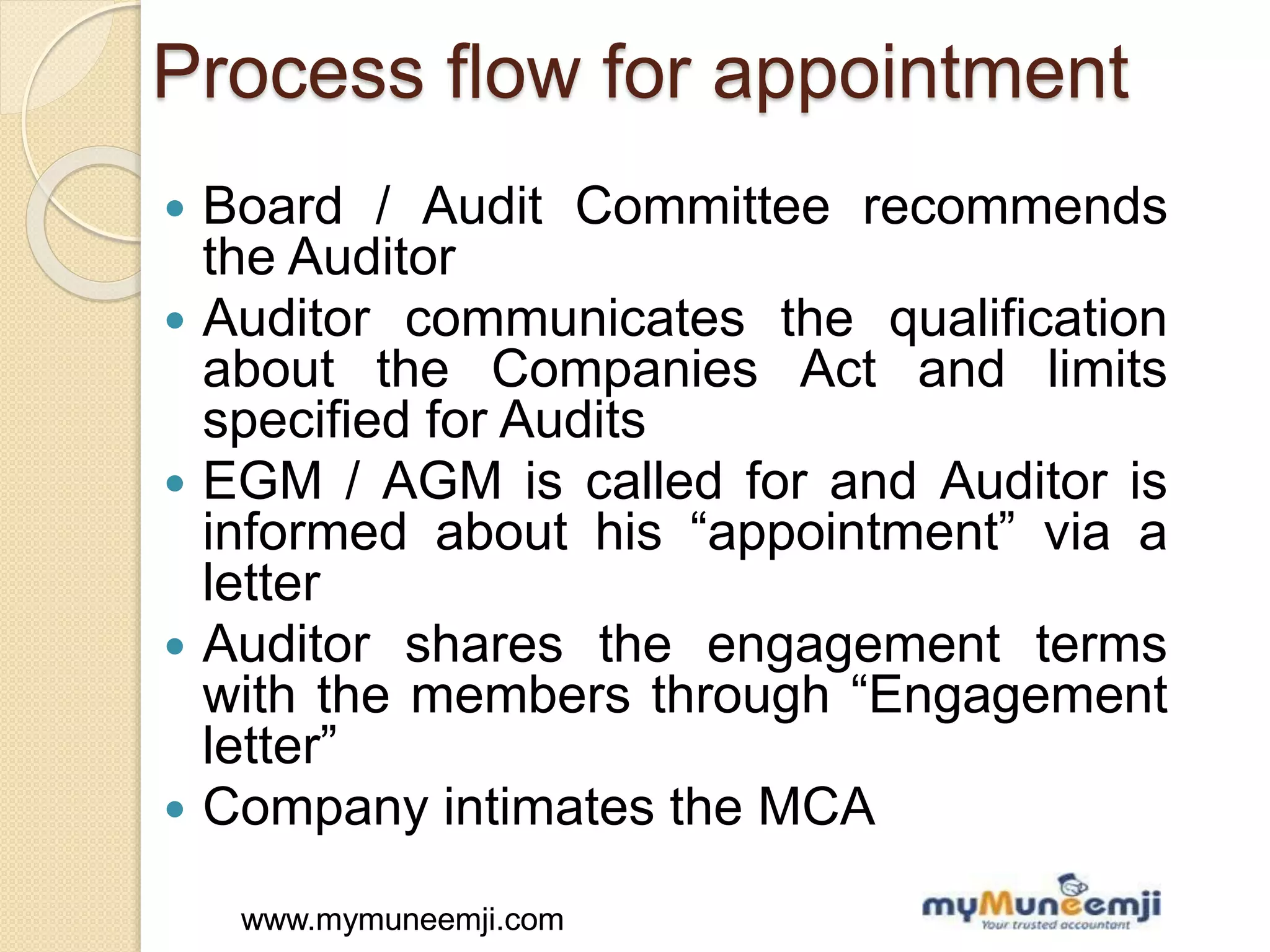 www.mymuneemji.comwww.mymuneemji.com
Process flow for appointment
 Board / Audit Committee recommends
the Auditor
 Auditor communicates the qualification
about the Companies Act and limits
specified for Audits
 EGM / AGM is called for and Auditor is
informed about his “appointment” via a
letter
 Auditor shares the engagement terms
with the members through “Engagement
letter”
 Company intimates the MCA
 