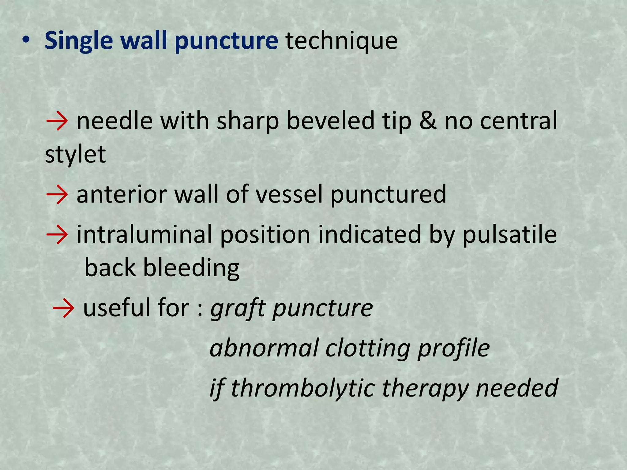 • Single wall puncture technique
→ needle with sharp beveled tip & no central
stylet
→ anterior wall of vessel punctured
→ intraluminal position indicated by pulsatile
back bleeding
→ useful for : graft puncture
abnormal clotting profile
if thrombolytic therapy needed
 