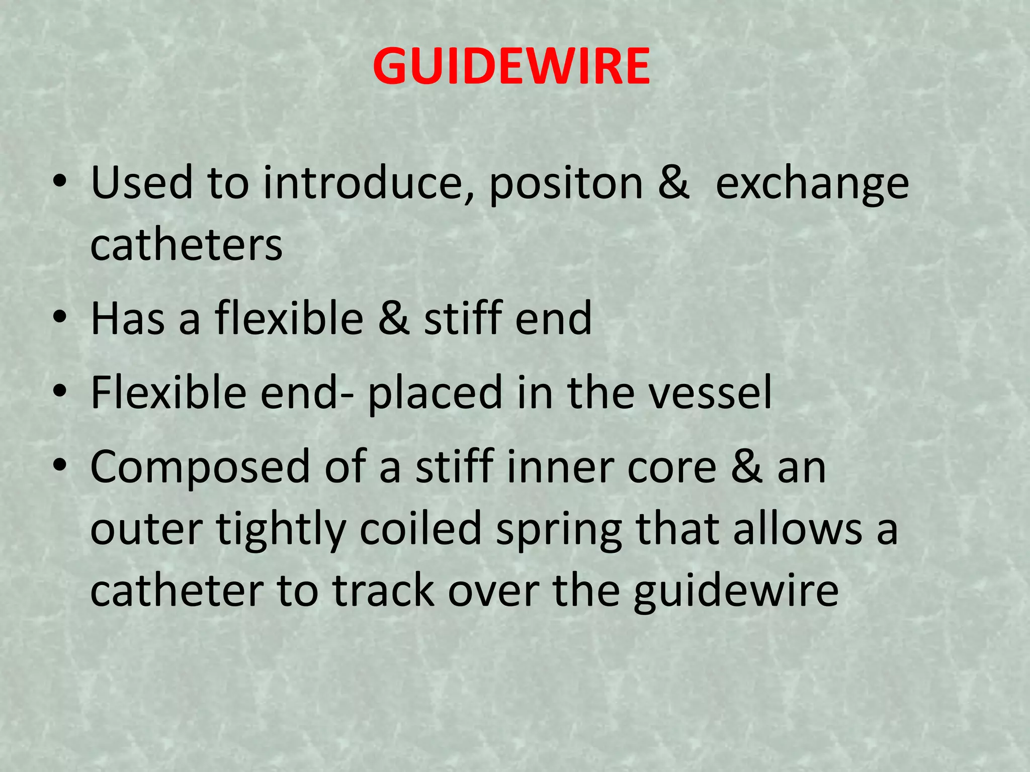 GUIDEWIRE
• Used to introduce, positon & exchange
catheters
• Has a flexible & stiff end
• Flexible end- placed in the vessel
• Composed of a stiff inner core & an
outer tightly coiled spring that allows a
catheter to track over the guidewire
 