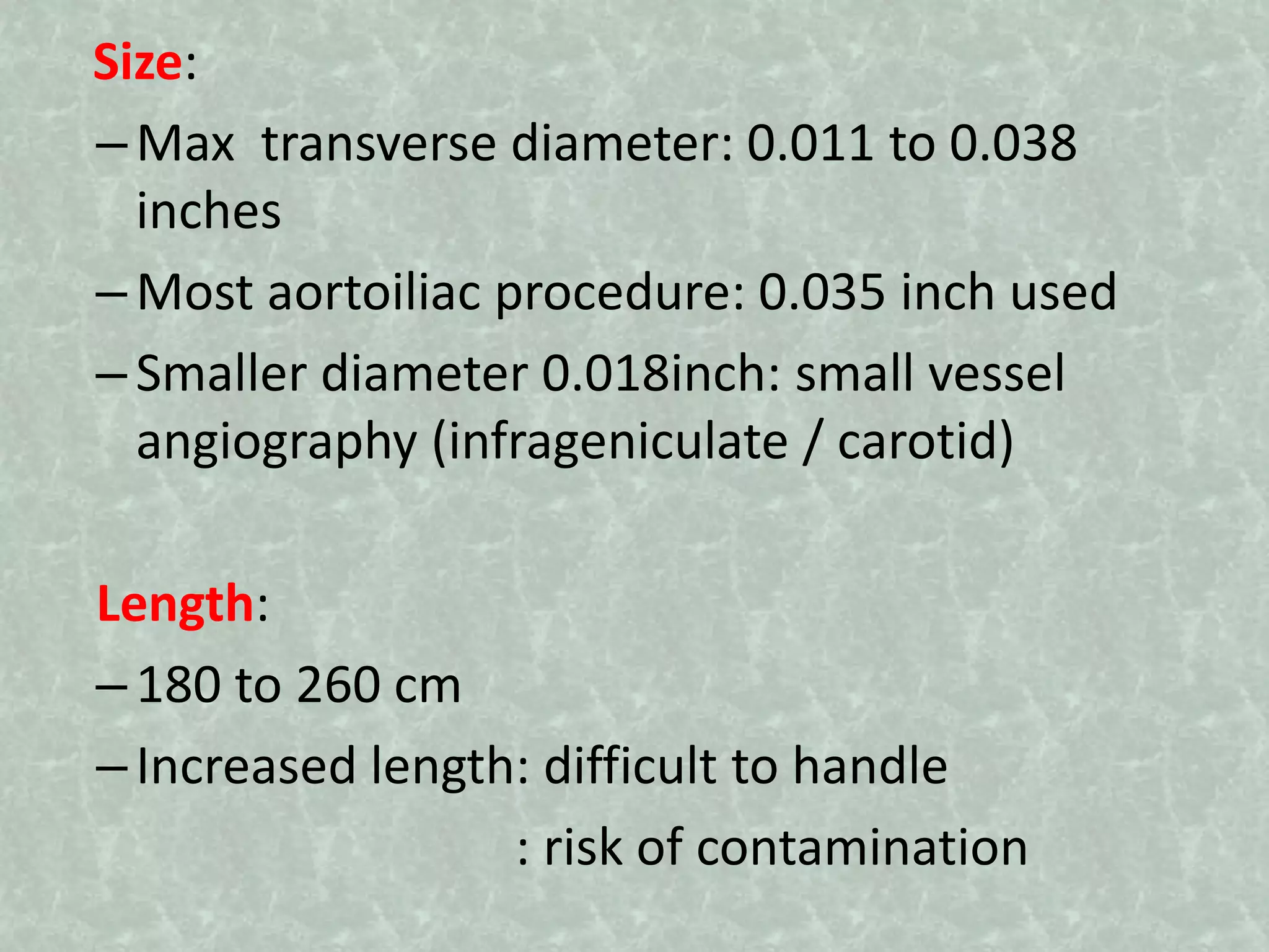 Size:
–Max transverse diameter: 0.011 to 0.038
inches
–Most aortoiliac procedure: 0.035 inch used
–Smaller diameter 0.018inch: small vessel
angiography (infrageniculate / carotid)
Length:
–180 to 260 cm
–Increased length: difficult to handle
: risk of contamination
 
