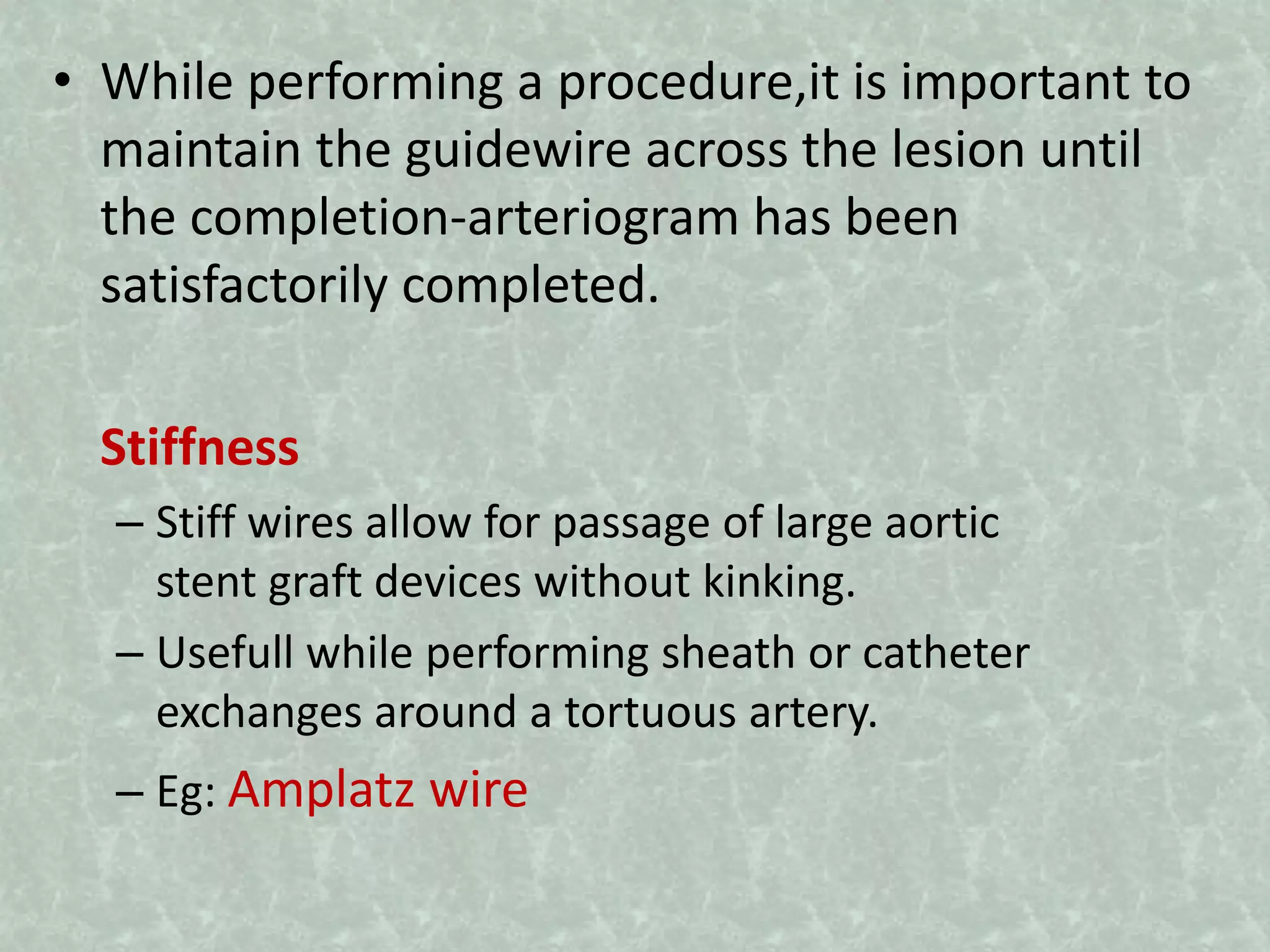 • While performing a procedure,it is important to
maintain the guidewire across the lesion until
the completion-arteriogram has been
satisfactorily completed.
Stiffness
– Stiff wires allow for passage of large aortic
stent graft devices without kinking.
– Usefull while performing sheath or catheter
exchanges around a tortuous artery.
– Eg: Amplatz wire
 