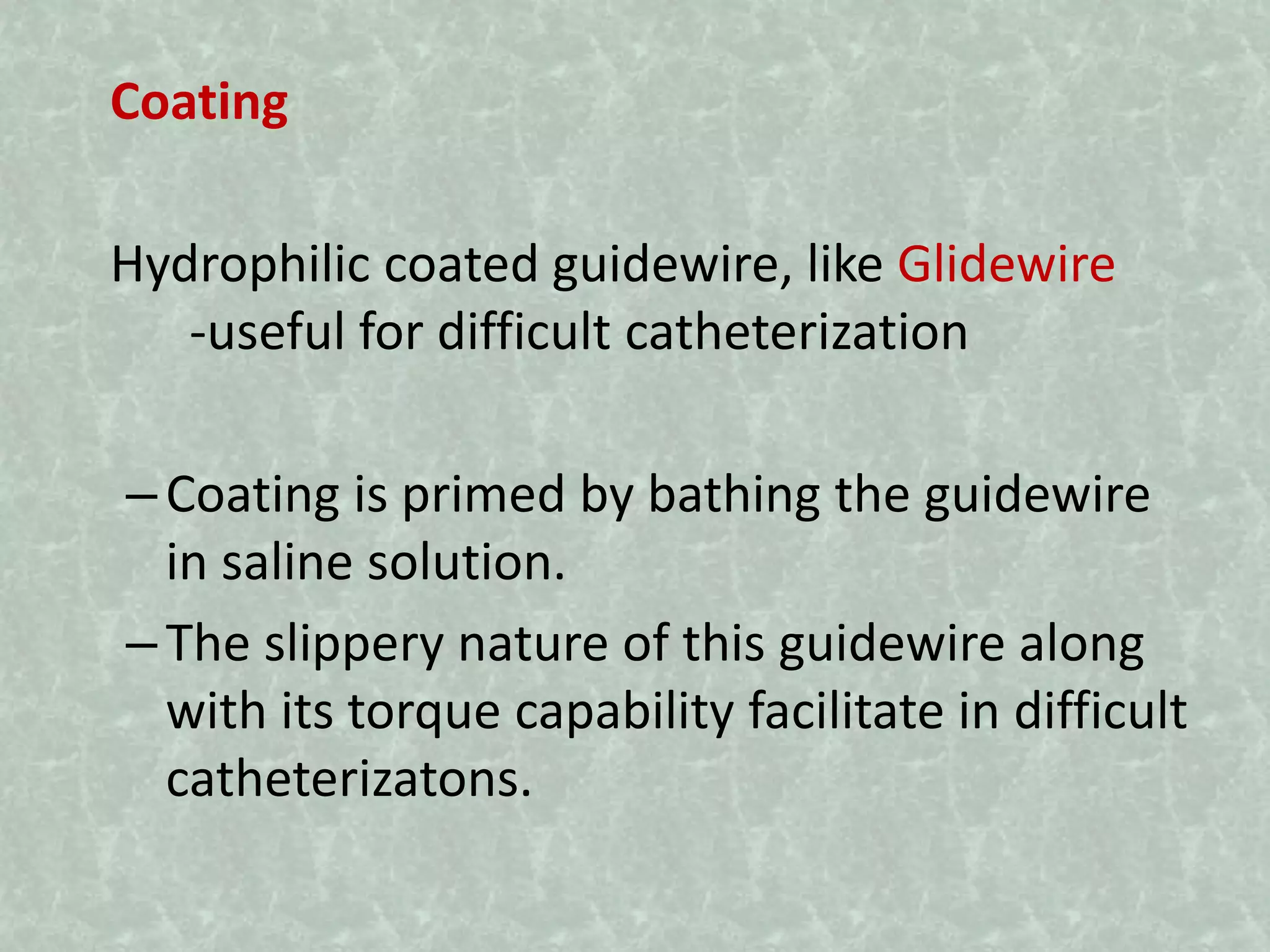 Coating
Hydrophilic coated guidewire, like Glidewire
-useful for difficult catheterization
–Coating is primed by bathing the guidewire
in saline solution.
–The slippery nature of this guidewire along
with its torque capability facilitate in difficult
catheterizatons.
 