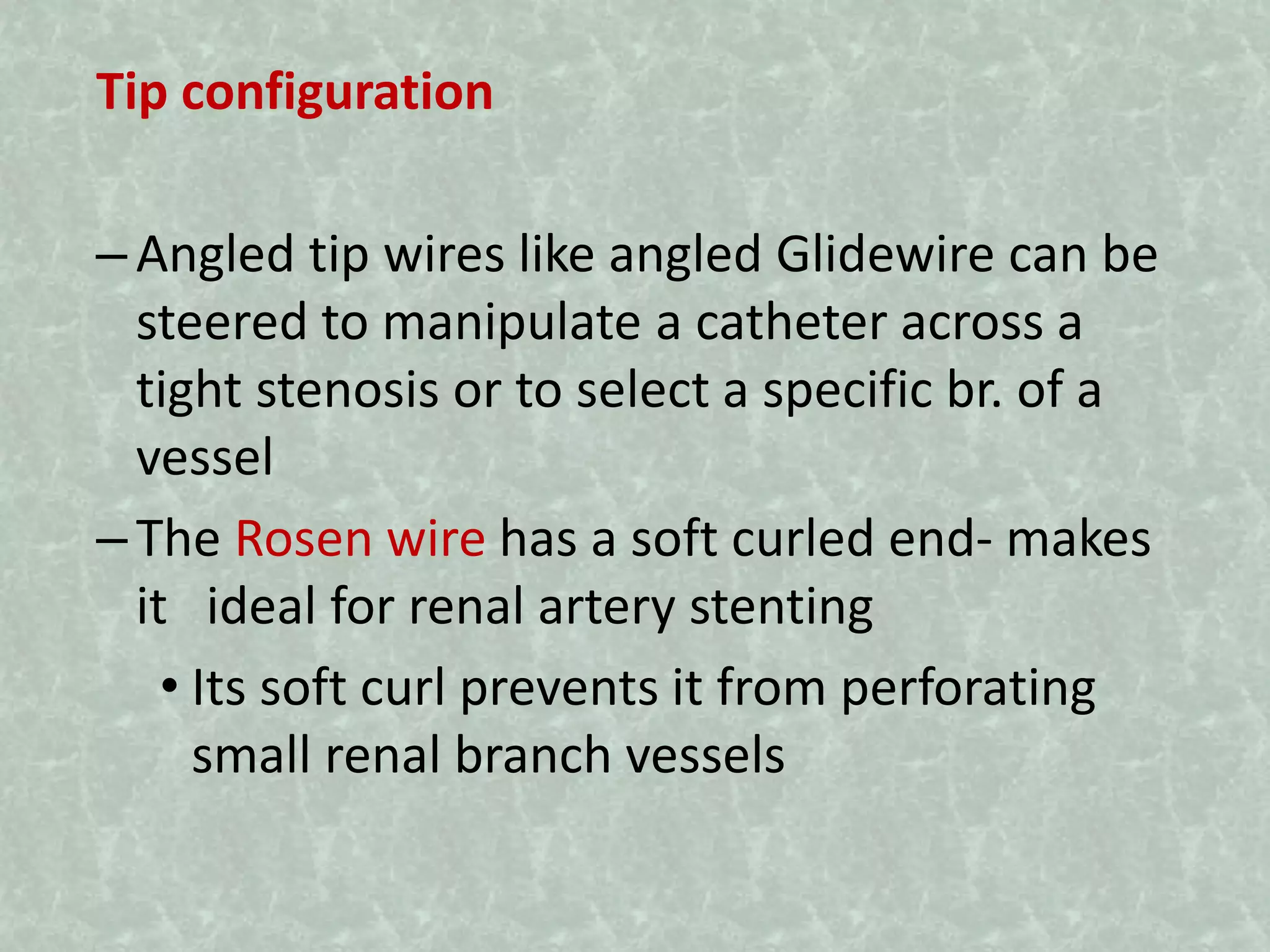 Tip configuration
–Angled tip wires like angled Glidewire can be
steered to manipulate a catheter across a
tight stenosis or to select a specific br. of a
vessel
–The Rosen wire has a soft curled end- makes
it ideal for renal artery stenting
• Its soft curl prevents it from perforating
small renal branch vessels
 