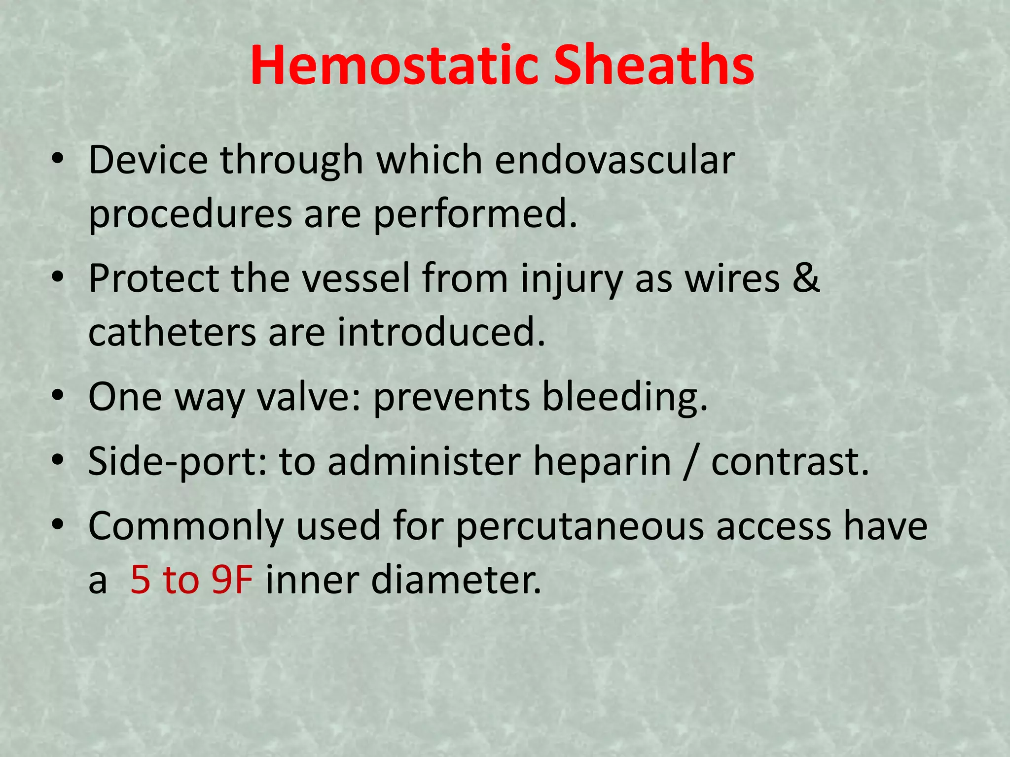 Hemostatic Sheaths
• Device through which endovascular
procedures are performed.
• Protect the vessel from injury as wires &
catheters are introduced.
• One way valve: prevents bleeding.
• Side-port: to administer heparin / contrast.
• Commonly used for percutaneous access have
a 5 to 9F inner diameter.
 