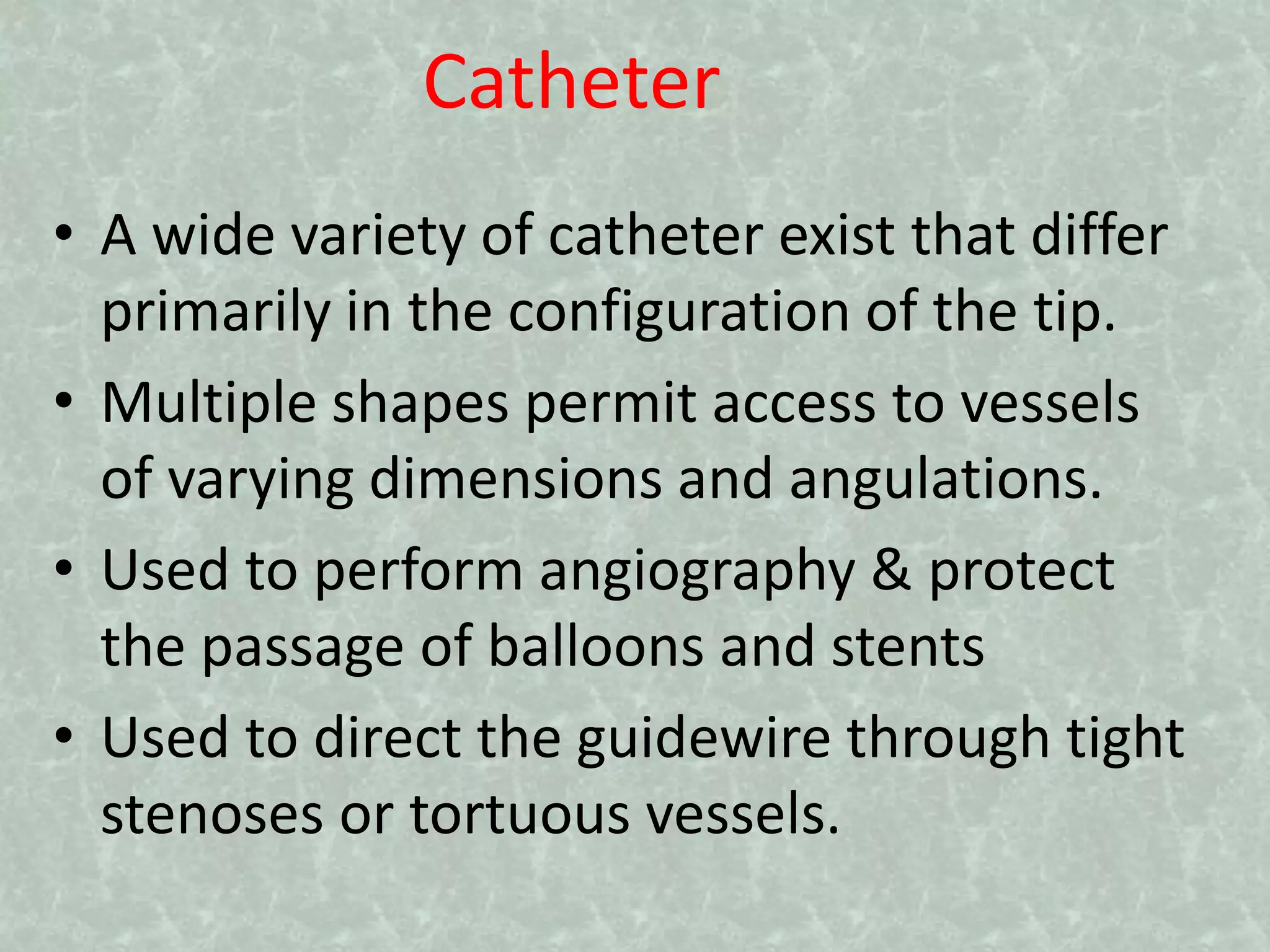 Catheter
• A wide variety of catheter exist that differ
primarily in the configuration of the tip.
• Multiple shapes permit access to vessels
of varying dimensions and angulations.
• Used to perform angiography & protect
the passage of balloons and stents
• Used to direct the guidewire through tight
stenoses or tortuous vessels.
 