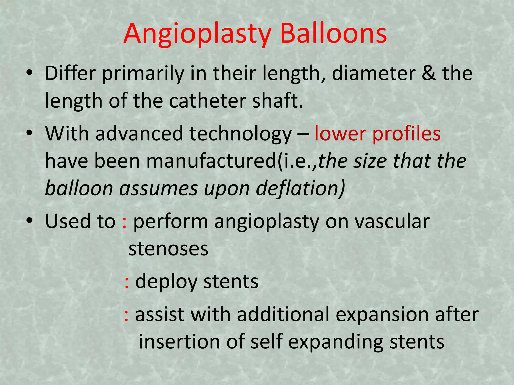 Angioplasty Balloons
• Differ primarily in their length, diameter & the
length of the catheter shaft.
• With advanced technology – lower profiles
have been manufactured(i.e.,the size that the
balloon assumes upon deflation)
• Used to : perform angioplasty on vascular
stenoses
: deploy stents
: assist with additional expansion after
insertion of self expanding stents
 