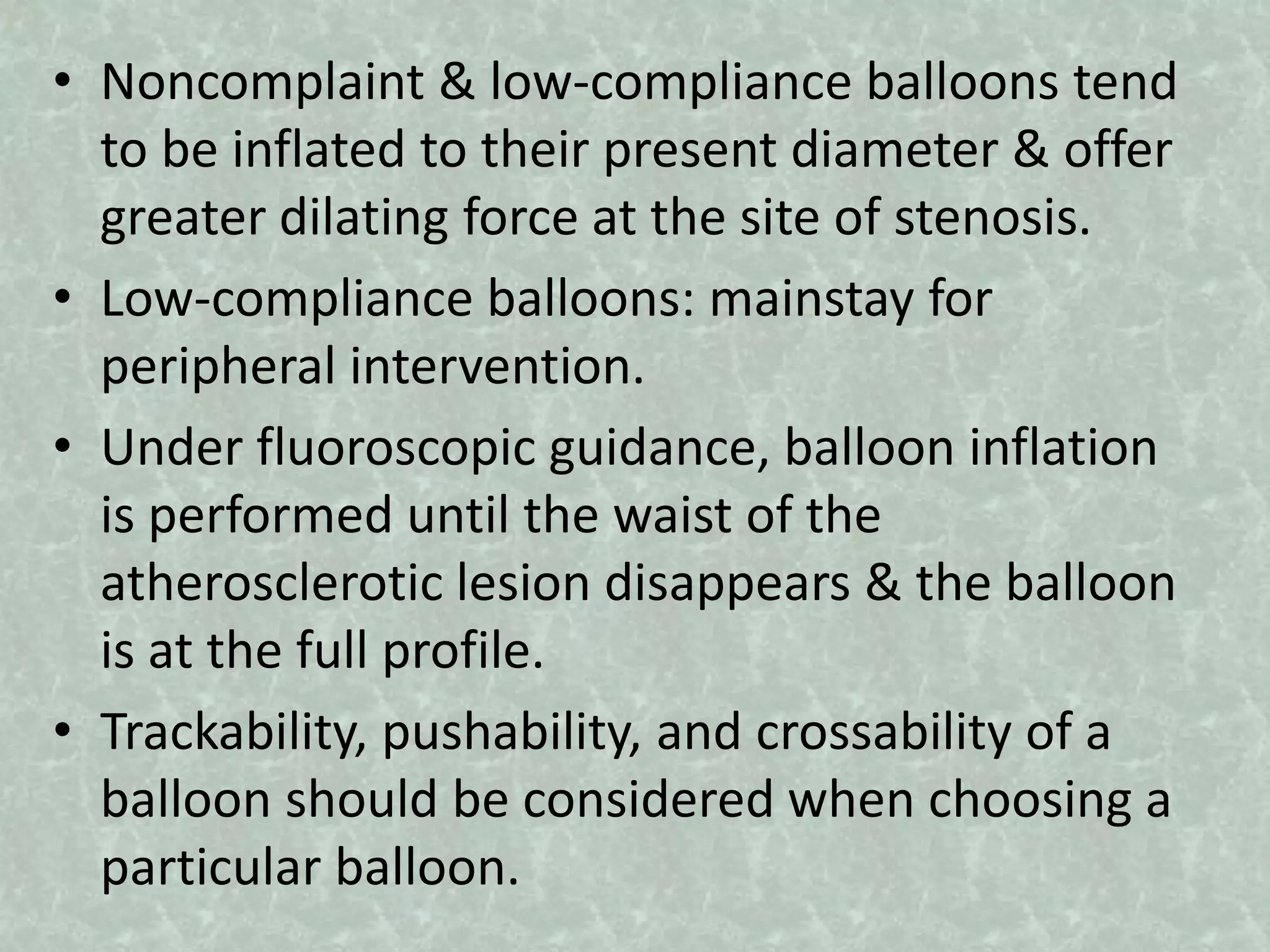 • Noncomplaint & low-compliance balloons tend
to be inflated to their present diameter & offer
greater dilating force at the site of stenosis.
• Low-compliance balloons: mainstay for
peripheral intervention.
• Under fluoroscopic guidance, balloon inflation
is performed until the waist of the
atherosclerotic lesion disappears & the balloon
is at the full profile.
• Trackability, pushability, and crossability of a
balloon should be considered when choosing a
particular balloon.
 