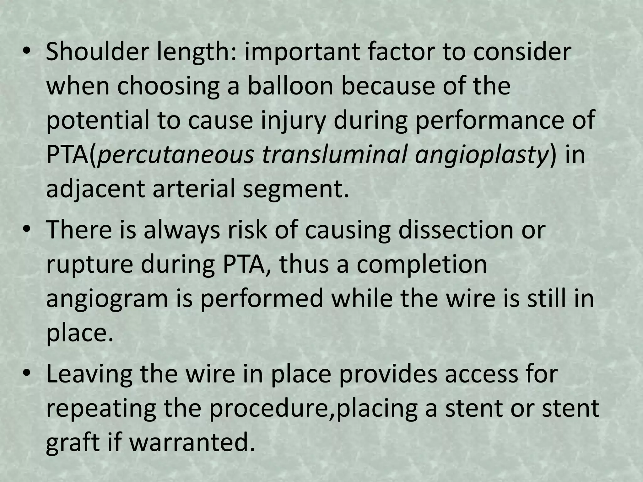 • Shoulder length: important factor to consider
when choosing a balloon because of the
potential to cause injury during performance of
PTA(percutaneous transluminal angioplasty) in
adjacent arterial segment.
• There is always risk of causing dissection or
rupture during PTA, thus a completion
angiogram is performed while the wire is still in
place.
• Leaving the wire in place provides access for
repeating the procedure,placing a stent or stent
graft if warranted.
 