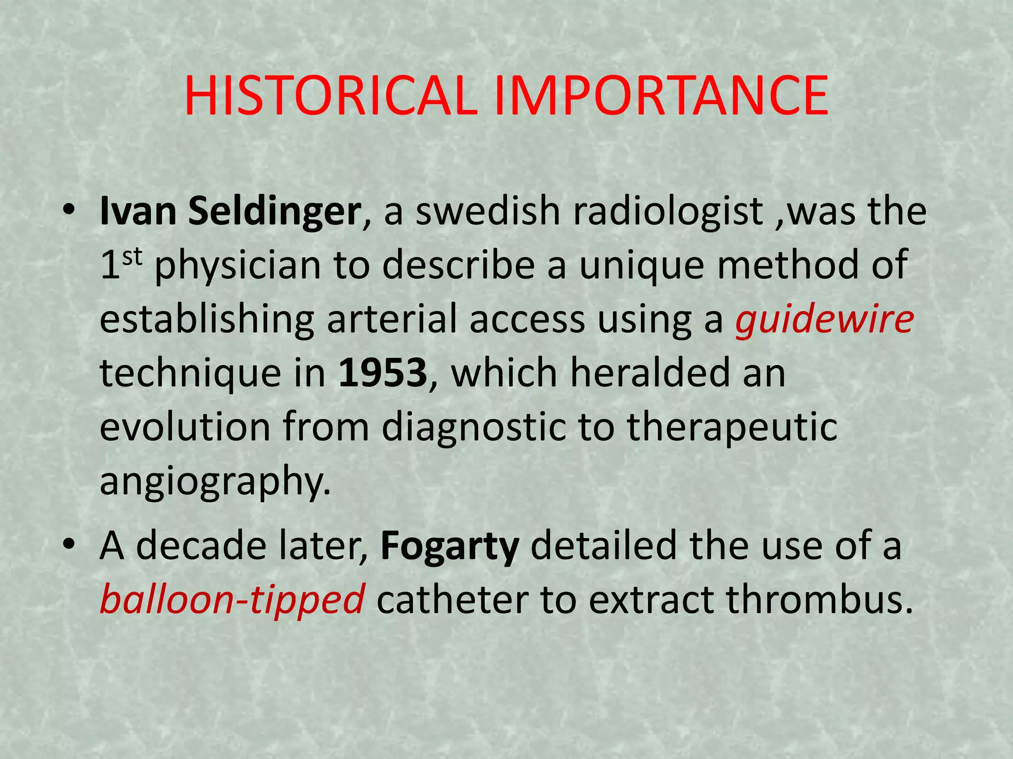 HISTORICAL IMPORTANCE
• Ivan Seldinger, a swedish radiologist ,was the
1st physician to describe a unique method of
establishing arterial access using a guidewire
technique in 1953, which heralded an
evolution from diagnostic to therapeutic
angiography.
• A decade later, Fogarty detailed the use of a
balloon-tipped catheter to extract thrombus.
 
