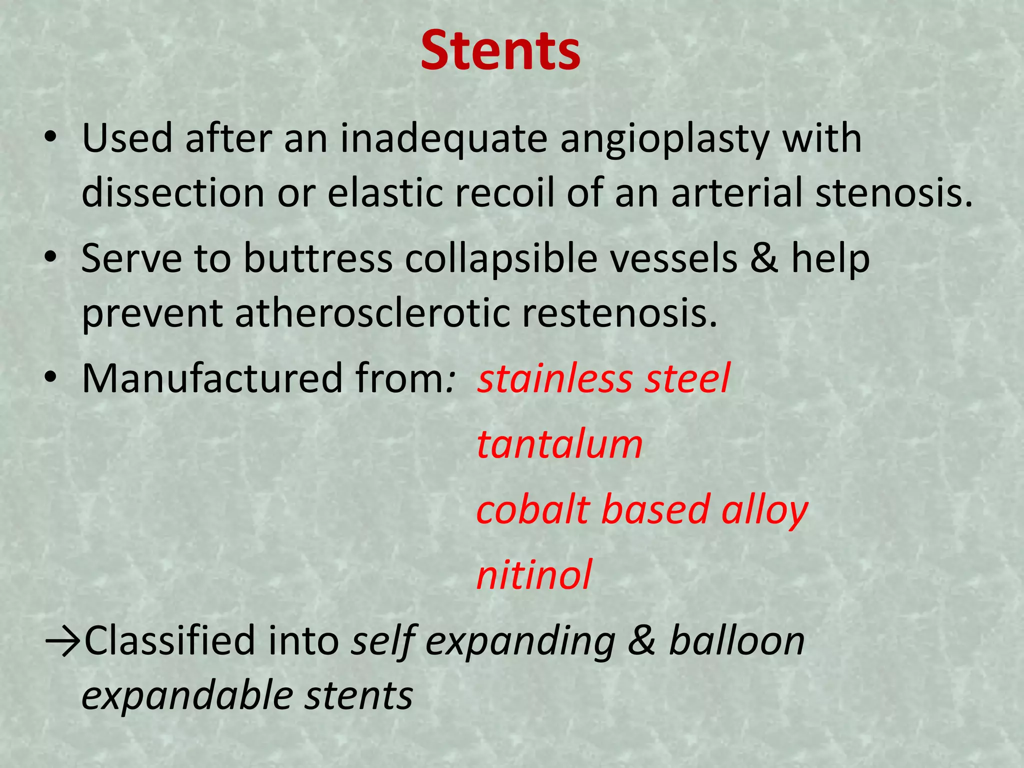 Stents
• Used after an inadequate angioplasty with
dissection or elastic recoil of an arterial stenosis.
• Serve to buttress collapsible vessels & help
prevent atherosclerotic restenosis.
• Manufactured from: stainless steel
tantalum
cobalt based alloy
nitinol
→Classified into self expanding & balloon
expandable stents
 