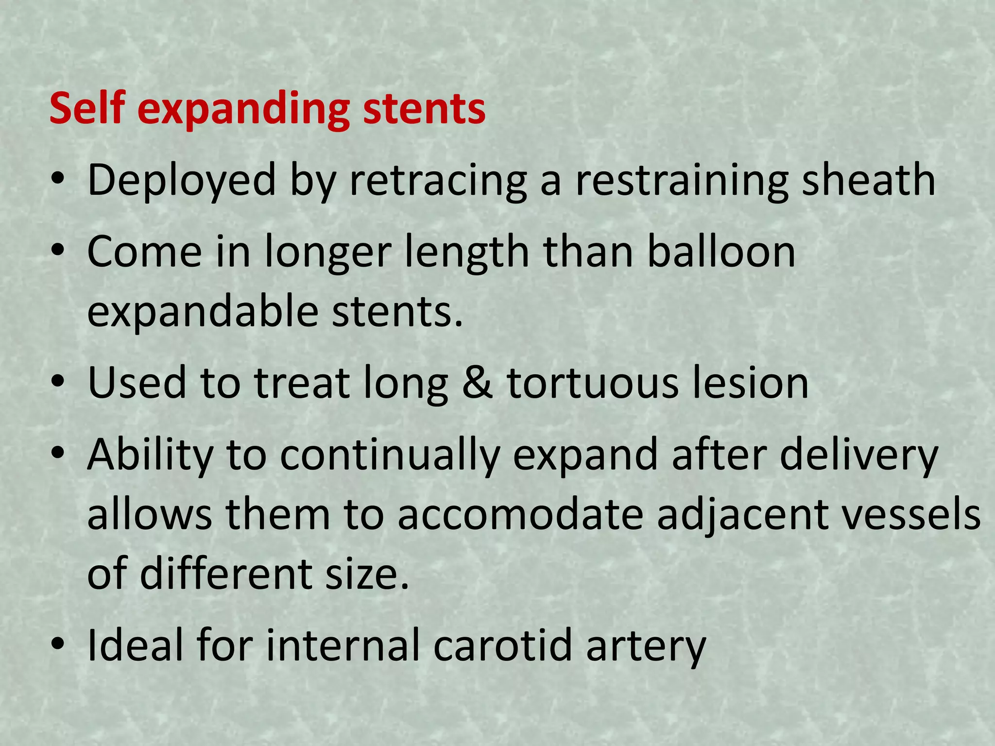Self expanding stents
• Deployed by retracing a restraining sheath
• Come in longer length than balloon
expandable stents.
• Used to treat long & tortuous lesion
• Ability to continually expand after delivery
allows them to accomodate adjacent vessels
of different size.
• Ideal for internal carotid artery
 