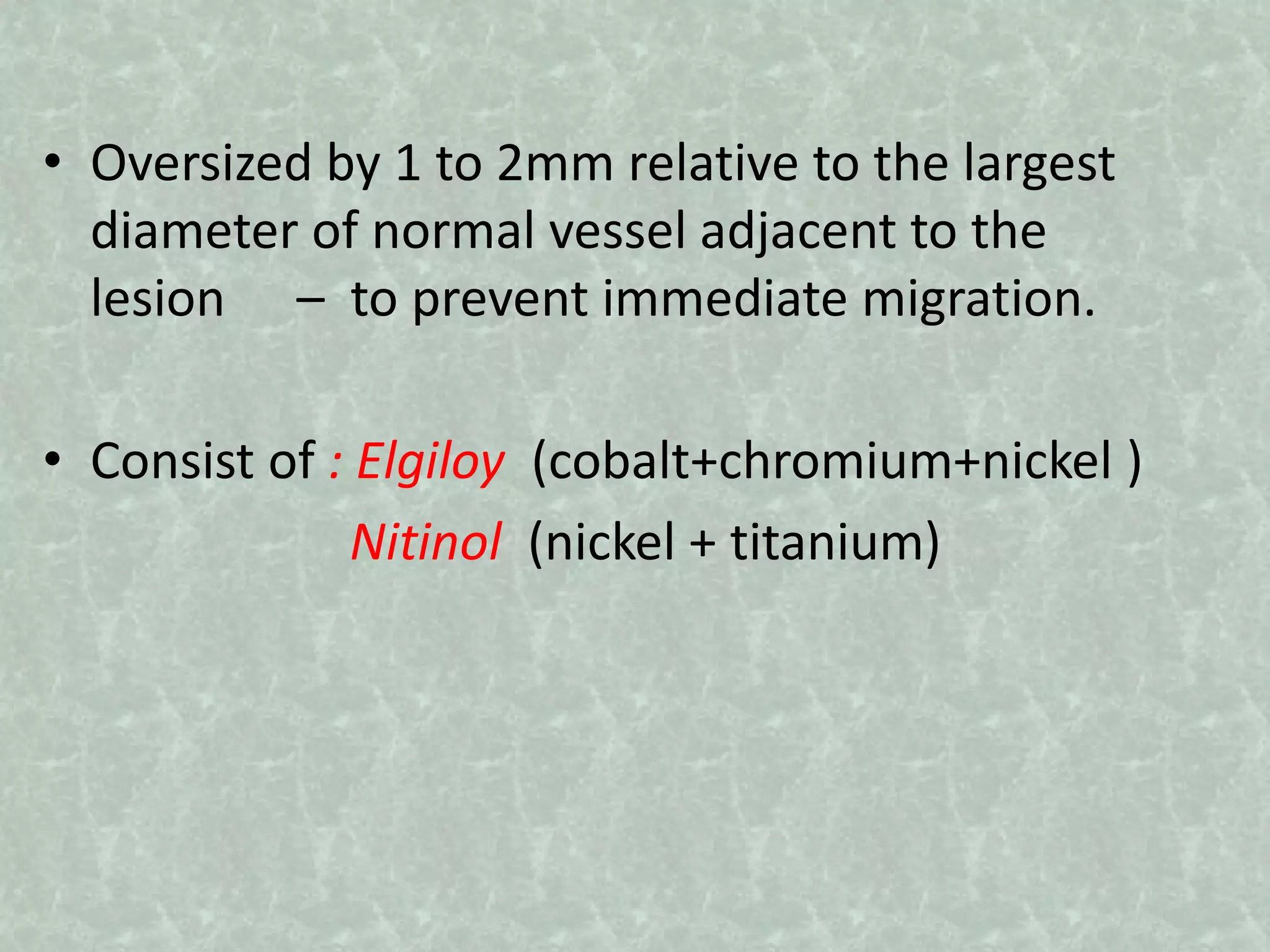 • Oversized by 1 to 2mm relative to the largest
diameter of normal vessel adjacent to the
lesion – to prevent immediate migration.
• Consist of : Elgiloy (cobalt+chromium+nickel )
Nitinol (nickel + titanium)
 