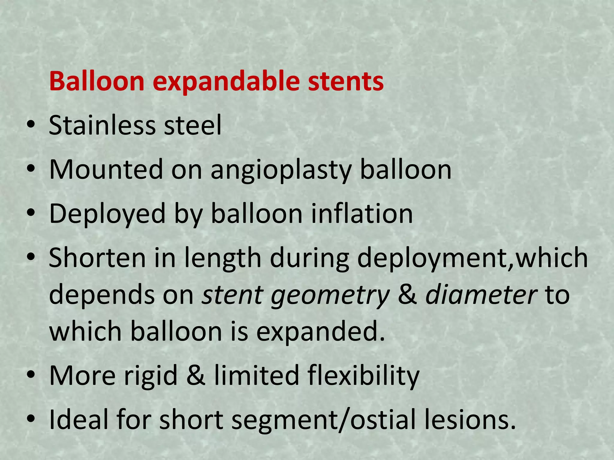 Balloon expandable stents
• Stainless steel
• Mounted on angioplasty balloon
• Deployed by balloon inflation
• Shorten in length during deployment,which
depends on stent geometry & diameter to
which balloon is expanded.
• More rigid & limited flexibility
• Ideal for short segment/ostial lesions.
 