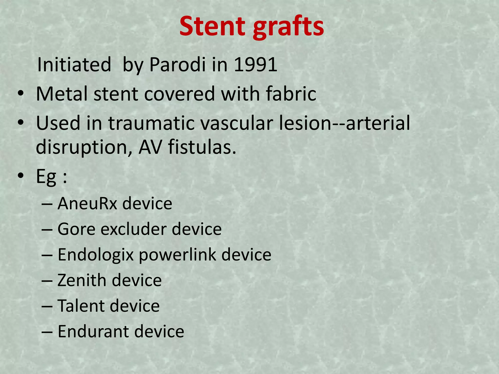 Stent grafts
Initiated by Parodi in 1991
• Metal stent covered with fabric
• Used in traumatic vascular lesion--arterial
disruption, AV fistulas.
• Eg :
– AneuRx device
– Gore excluder device
– Endologix powerlink device
– Zenith device
– Talent device
– Endurant device
 