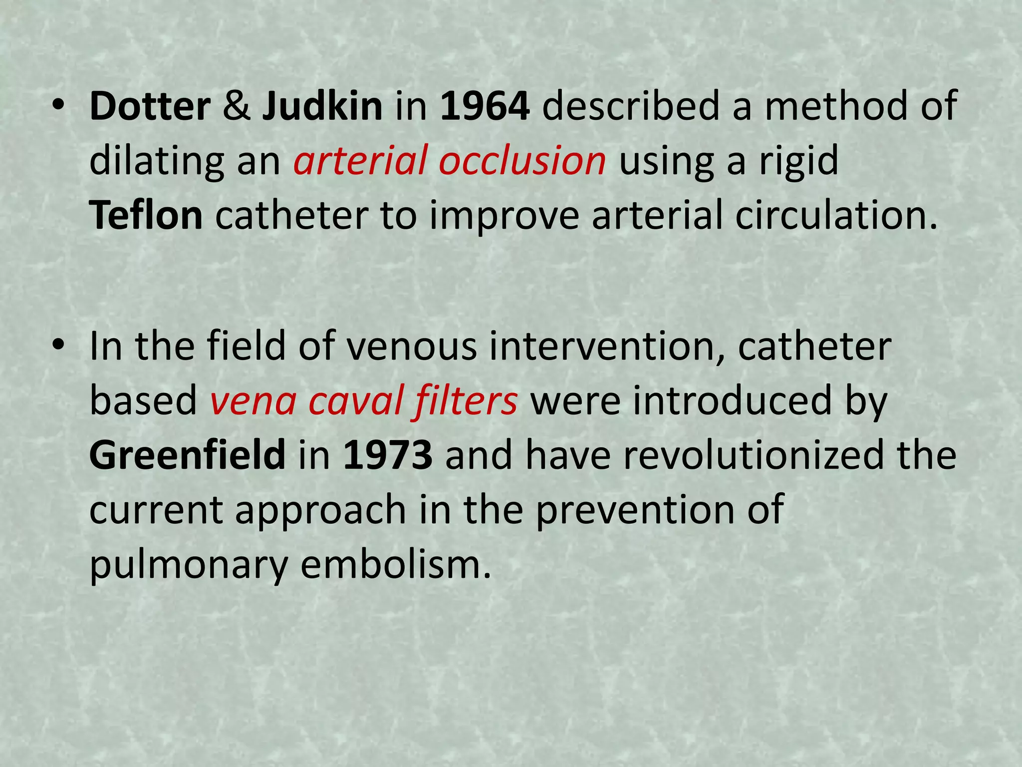 • Dotter & Judkin in 1964 described a method of
dilating an arterial occlusion using a rigid
Teflon catheter to improve arterial circulation.
• In the field of venous intervention, catheter
based vena caval filters were introduced by
Greenfield in 1973 and have revolutionized the
current approach in the prevention of
pulmonary embolism.
 