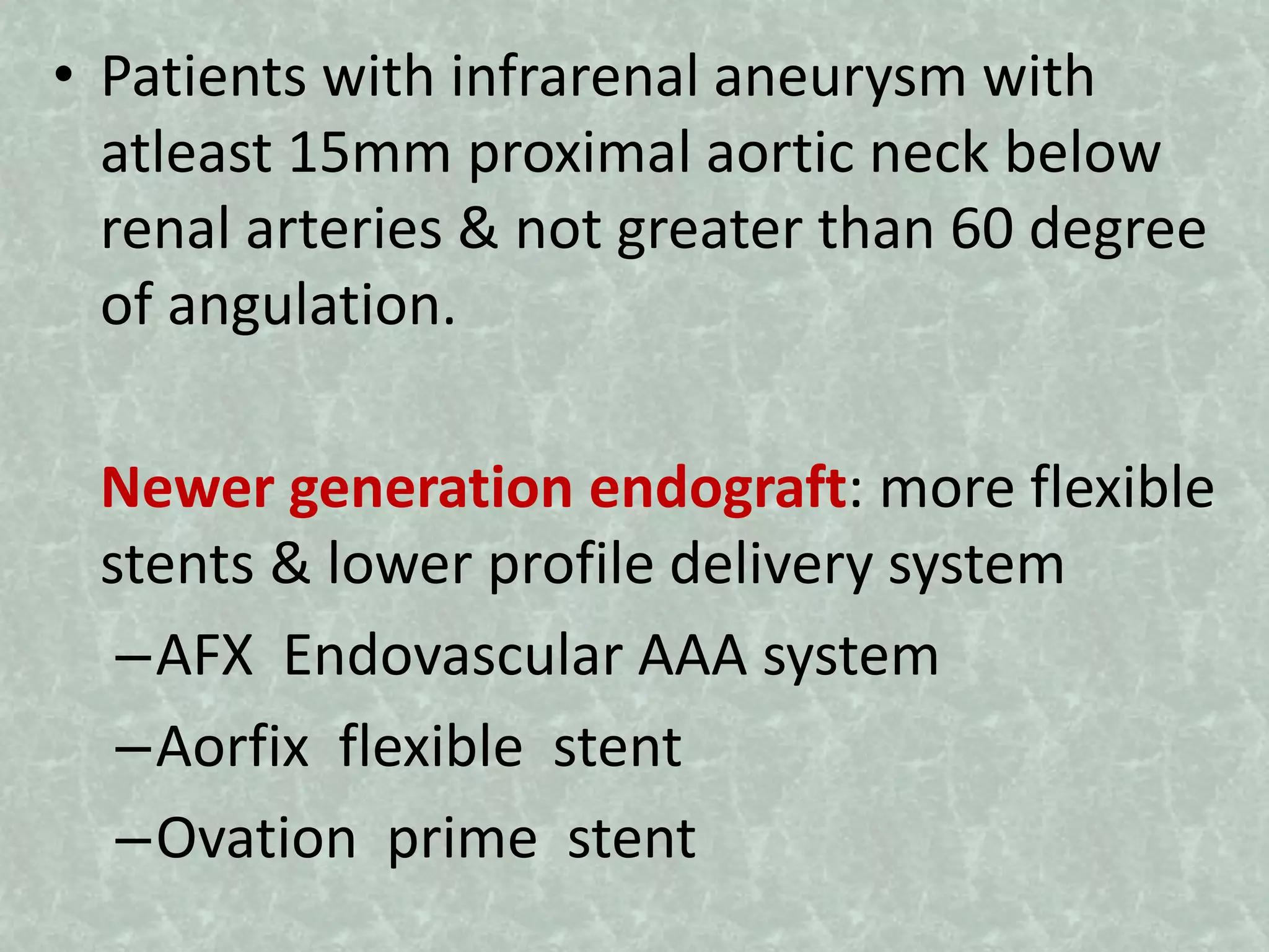 • Patients with infrarenal aneurysm with
atleast 15mm proximal aortic neck below
renal arteries & not greater than 60 degree
of angulation.
Newer generation endograft: more flexible
stents & lower profile delivery system
–AFX Endovascular AAA system
–Aorfix flexible stent
–Ovation prime stent
 
