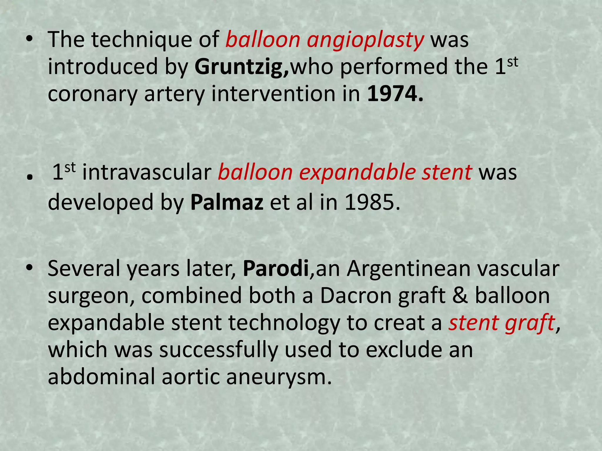 • The technique of balloon angioplasty was
introduced by Gruntzig,who performed the 1st
coronary artery intervention in 1974.
. 1st intravascular balloon expandable stent was
developed by Palmaz et al in 1985.
• Several years later, Parodi,an Argentinean vascular
surgeon, combined both a Dacron graft & balloon
expandable stent technology to creat a stent graft,
which was successfully used to exclude an
abdominal aortic aneurysm.
 