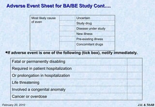 J.U. & TAAB
February 20, 2010
Adverse Event Sheet
Adverse Event Sheet for BA/BE Study Cont….
for BA/BE Study Cont….
Most likely cause
of even
Uncertain
Study drug
Disease under study
New illness
Pre-existing illness
Concomitant drugs
Fatal or permanently disabling
Required in patient hospitalization
Or prolongation in hospitalization
Life threatening
Involved a congenital anomaly
Cancer or overdose
If adverse event is one of the following (tick box), notify immediately.
 