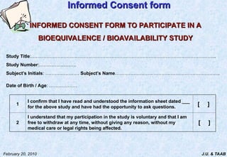 J.U. & TAAB
February 20, 2010
Informed Consent form
Informed Consent form
INFORMED CONSENT FORM TO PARTICIPATE IN A
INFORMED CONSENT FORM TO PARTICIPATE IN A
BIOEQUIVALENCE / BIOAVAILABILITY STUDY
BIOEQUIVALENCE / BIOAVAILABILITY STUDY
Study Title:………………………………………………………………………………………………………...
Study Number:……………………
Subject’s Initials: …………………. Subject’s Name…………………………………………………………..
Date of Birth / Age: ………………
1
I confirm that I have read and understood the information sheet dated ___
for the above study and have had the opportunity to ask questions.
[ ]
2
I understand that my participation in the study is voluntary and that I am
free to withdraw at any time, without giving any reason, without my
medical care or legal rights being affected.
[ ]
 