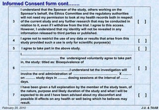 J.U. & TAAB
February 20, 2010
3
I understand that the Sponsor of the study, others working on the
Sponsor’s behalf, the Ethics Committee and the regulatory authorities
will not need my permission to look at my health records both in respect
of the current study and any further research that may be conducted in
relation to it, even if I withdraw from the trial. I agree to this access.
However, I understand that my identity will not be revealed in any
information released to third parties or published.
[ ]
4
I agree not to restrict the use of any data or results that arise from this
study provided such a use is only for scientific purpose(s)
[ ]
5 I agree to take part in the above study. [ ]
6
I…………………………………………………………………………………………
………………….………….. the undersigned voluntarily agree to take part
in, the study: titled as: Bioequivalence of
…………………………………………………………………………………………
……………………...……………….I understand tat the investigation will
involve the oral administration of …………………………..……… X …..….
on ……… study days in …....... dosing sessions at the interval of …….
days.
[ ]
7
I have been given a full explanation by the member of the study team, of
the nature, purpose and likely duration of the study and what I will be
expected to do and I have been advised about my discomfort and
possible ill effects on any health or well being which he believes may
result.
[ ]
Informed Consent form cont…….
Informed Consent form cont…….
 