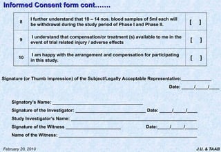 J.U. & TAAB
February 20, 2010
8
I further understand that 10 – 14 nos. blood samples of 5ml each will
be withdrawal during the study period of Phase I and Phase II.
[ ]
9
I understand that compensation/or treatment (s) available to me in the
event of trial related injury / adverse effects
[ ]
10
I am happy with the arrangement and compensation for participating
in this study.
[ ]
Informed Consent form cont…….
Informed Consent form cont…….
Signature (or Thumb impression) of the Subject/Legally Acceptable Representative:____________
Date: _____/_____/____
Signatory’s Name: ____________________________________
Signature of the Investigator: ____________________________ Date: _____/_____/____
Study Investigator’s Name: __________________________________________________
Signature of the Witness ______________________ Date:_____/_____/_____
Name of the Witness: _______________________________________________________
 