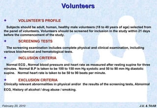 J.U. & TAAB
February 20, 2010
Volunteers
Volunteers
VOLUNTEER’S PROFILE
Subjects should be adult, human, healthy male volunteers (18 to 40 years of age) selected from
the panel of volunteers. Volunteers should be screened for inclusion in the study within 21 days
before the commencement of the study.
SCREENING TESTS
The screening examination includes complete physical and clinical examination, including
various biochemical and hematological tests.
INCLUSION CRITERIA
Normal ECG , Normal blood pressure and heart rate as measured after resting supine for three
minutes. Normal B.P is taken to be 100 to 150 mm Hg systolic and 50 to 90 mm Hg diastolic
supine. Normal heart rate is taken to be 50 to 90 beats per minute.
EXCLUSION CRITERIA
Clinically relevant abnormalities in physical and/or the results of the screening tests, Abnormal
ECG, History of alcohol / drug abuse / smoking.
 