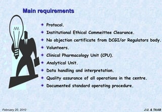 J.U. & TAAB
February 20, 2010
Main requirements
Main requirements
Protocol.
Institutional Ethical Commeittee Clearance.
No objection certificate from DCGI/or Regulators body.
Volunteers.
Clinical Pharmacology Unit (CPU).
Analytical Unit.
Data handling and interpretation.
Quality assurance of all operations in the centre.
Documented standard operating procedure.
 