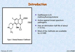 J.U. & TAAB
February 20, 2010
Introduction
Introduction
Gatifloxacin is 8-
methoxyfluoroquinolone
Active against broad spectrum
pathogens
Has an elimination half life of about
7-10 hrs.
Most of the methods are available
by LC-MS
 