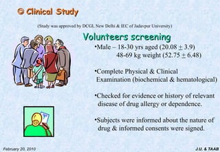 J.U. & TAAB
February 20, 2010

 Clinical Study
Clinical Study
(Study was approved by DCGI, New Delhi & IEC of Jadavpur University)
Volunteers screening
Volunteers screening
•Male – 18-30 yrs aged (20.08 + 3.9)
48-69 kg weight (52.75 + 6.48)
•Complete Physical & Clinical
Examination (biochemical & hematological)
•Checked for evidence or history of relevant
disease of drug allergy or dependence.
•Subjects were informed about the nature of
drug & informed consents were signed.
 