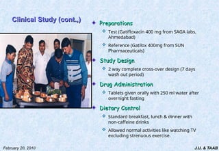 J.U. & TAAB
February 20, 2010
Clinical Study (cont.,)
Clinical Study (cont.,)
Preparations
Preparations
 Test (Gatifloxacin 400 mg from SAGA labs,
Ahmedabad)
 Reference (Gatilox 400mg from SUN
Pharmaceuticals)
Study Design
Study Design
 2 way complete cross-over design (7 days
wash out period)
Drug Administration
Drug Administration
 Tablets given orally with 250 ml water after
overnight fasting
Dietary Control
Dietary Control
 Standard breakfast, lunch & dinner with
non-caffeine drinks
 Allowed normal activities like watching TV
excluding strenuous exercise.
 