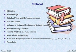J.U. & TAAB
February 20, 2010
Protocol
Protocol
Objective
Study Design
Details of Test and Reference samples
Washout period
Inclusion criteria and Exclusion criteria of volunteers
Blood sampling schedule
Plasma Analysis (By HPLC or LCMS/MS)
In-vitro Dissolution Study
Statistical Analysis [ Evaluation of pharmacokinetic parameters (Cmax , Tmax , AUC 0-t & AUC 0-, )]
Compilation
 
