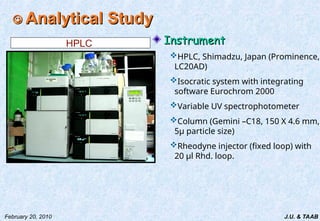 J.U. & TAAB
February 20, 2010

 Analytical Study
Analytical Study
Instrument
Instrument
HPLC, Shimadzu, Japan (Prominence,
LC20AD)
Isocratic system with integrating
software Eurochrom 2000
Variable UV spectrophotometer
Column (Gemini –C18, 150 X 4.6 mm,
5µ particle size)
Rheodyne injector (fixed loop) with
20 µl Rhd. loop.
HPLC
 
