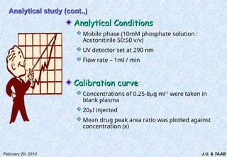 J.U. & TAAB
February 20, 2010
Analytical study (cont.,)
Analytical study (cont.,)
Analytical Conditions
Analytical Conditions
 Mobile phase (10mM phosphate solution :
Acetonitirile 50:50 v/v)
 UV detector set at 290 nm
 Flow rate – 1ml / min
Calibration curve
Calibration curve
 Concentrations of 0.25-8µg ml-1
were taken in
blank plasma
 20µl injected
 Mean drug peak area ratio was plotted against
concentration (x)
 