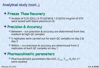 J.U. & TAAB
February 20, 2010
Analytical study (cont.,)
Analytical study (cont.,)
Freeze Thaw Recovery
Freeze Thaw Recovery
 Analyte of 0.25 (QCL), 0.75 (QCM) & 1.5 (QCH) mcg/ml of GTX
were tested with blank plasma (n=3)
Precision & Accuracy
Precision & Accuracy
 Between – run precision & accuracy are determined from low,
medium & high QC samples
 5 replicates were carried out for each QC samples on day 2 &
day 3
 Within – run precision & accuracy are determined from 5
replicates of each QC samples on day 1
Pharmacokinetic parameters
Pharmacokinetic parameters
 Pharmacokinetic parameters like AUC, Cmax, Tmax, Kel/hr, t1/2
were studied.
 