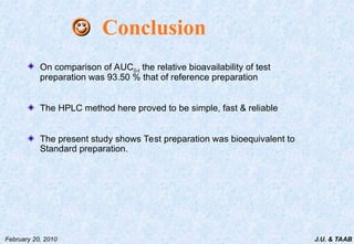 J.U. & TAAB
February 20, 2010
On comparison of AUC0-t the relative bioavailability of test
preparation was 93.50 % that of reference preparation
The HPLC method here proved to be simple, fast & reliable
The present study shows Test preparation was bioequivalent to
Standard preparation.

 Conclusion
 