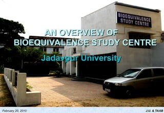 J.U. & TAAB
February 20, 2010
AN OVERVIEW OF
AN OVERVIEW OF
BIOEQUIVALENCE STUDY CENTRE
BIOEQUIVALENCE STUDY CENTRE
Jadavpur University
Jadavpur University
 